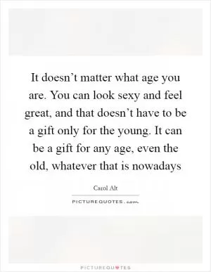 It doesn’t matter what age you are. You can look sexy and feel great, and that doesn’t have to be a gift only for the young. It can be a gift for any age, even the old, whatever that is nowadays Picture Quote #1