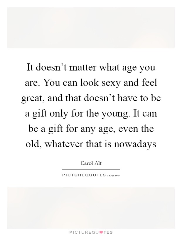 It doesn't matter what age you are. You can look sexy and feel great, and that doesn't have to be a gift only for the young. It can be a gift for any age, even the old, whatever that is nowadays Picture Quote #1