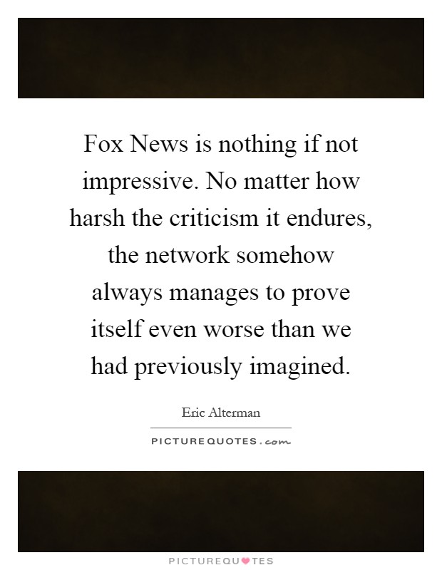 Fox News is nothing if not impressive. No matter how harsh the criticism it endures, the network somehow always manages to prove itself even worse than we had previously imagined Picture Quote #1