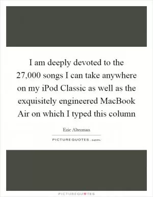 I am deeply devoted to the 27,000 songs I can take anywhere on my iPod Classic as well as the exquisitely engineered MacBook Air on which I typed this column Picture Quote #1