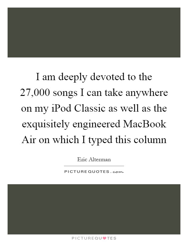 I am deeply devoted to the 27,000 songs I can take anywhere on my iPod Classic as well as the exquisitely engineered MacBook Air on which I typed this column Picture Quote #1