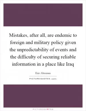 Mistakes, after all, are endemic to foreign and military policy given the unpredictability of events and the difficulty of securing reliable information in a place like Iraq Picture Quote #1