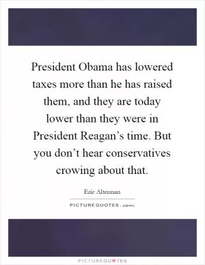 President Obama has lowered taxes more than he has raised them, and they are today lower than they were in President Reagan’s time. But you don’t hear conservatives crowing about that Picture Quote #1