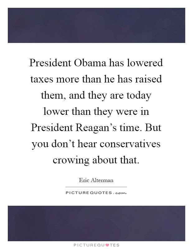 President Obama has lowered taxes more than he has raised them, and they are today lower than they were in President Reagan's time. But you don't hear conservatives crowing about that Picture Quote #1