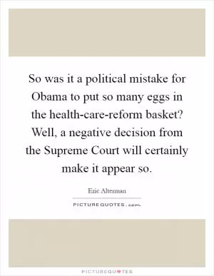 So was it a political mistake for Obama to put so many eggs in the health-care-reform basket? Well, a negative decision from the Supreme Court will certainly make it appear so Picture Quote #1