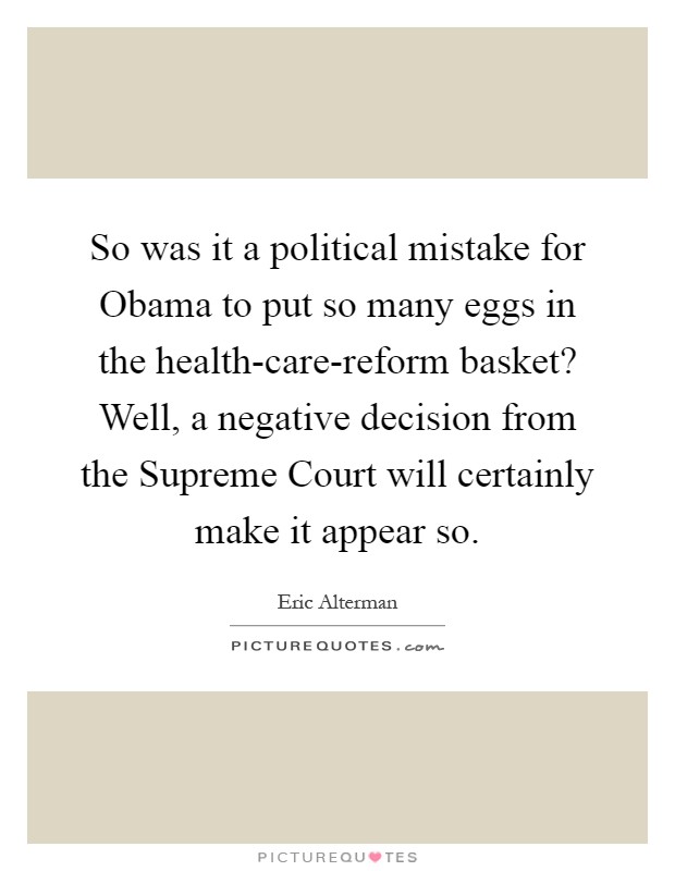 So was it a political mistake for Obama to put so many eggs in the health-care-reform basket? Well, a negative decision from the Supreme Court will certainly make it appear so Picture Quote #1