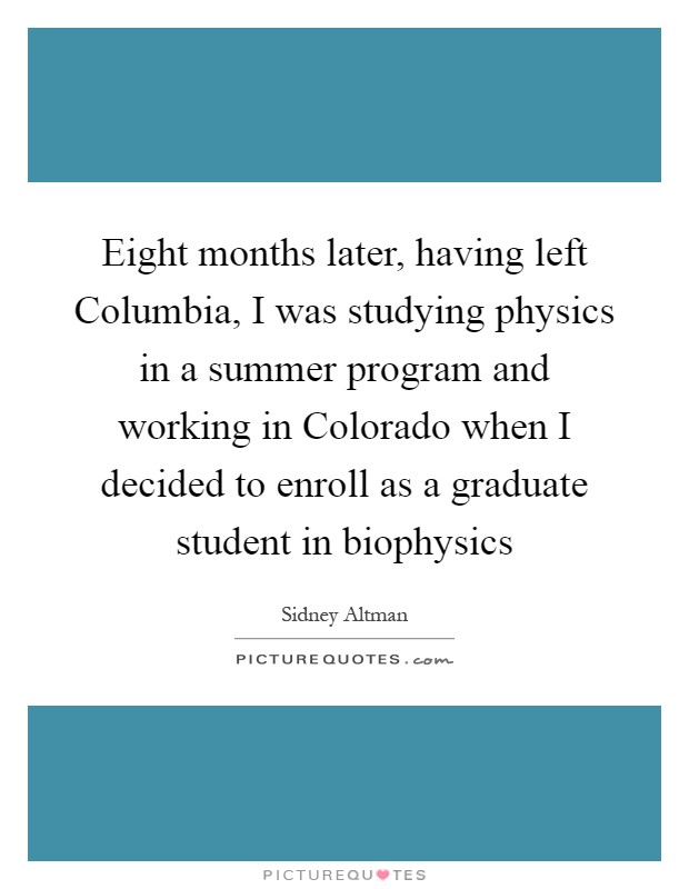 Eight months later, having left Columbia, I was studying physics in a summer program and working in Colorado when I decided to enroll as a graduate student in biophysics Picture Quote #1