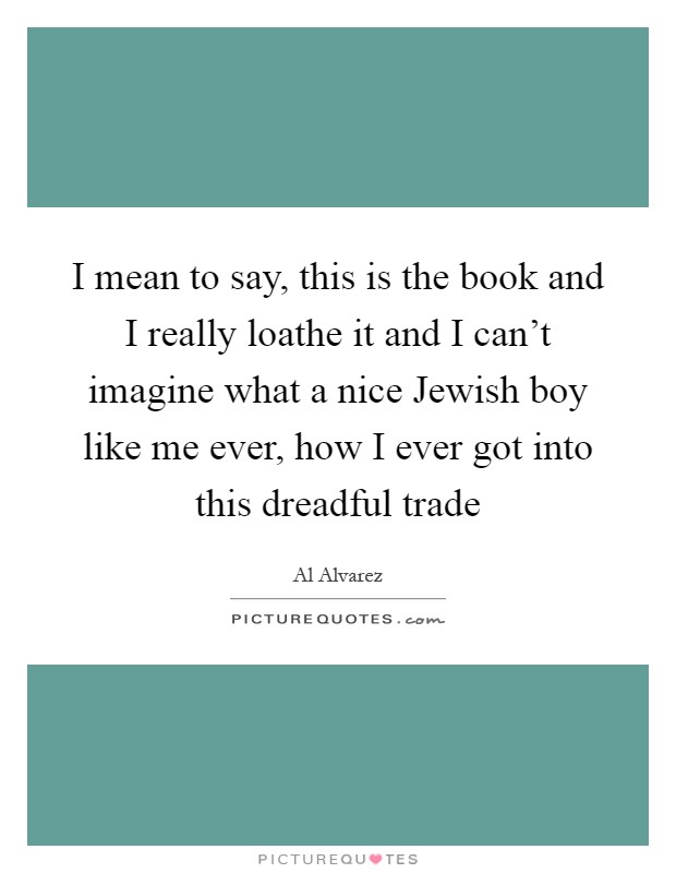 I mean to say, this is the book and I really loathe it and I can't imagine what a nice Jewish boy like me ever, how I ever got into this dreadful trade Picture Quote #1