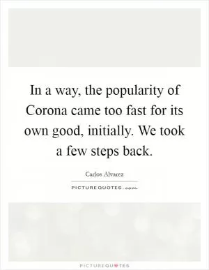 In a way, the popularity of Corona came too fast for its own good, initially. We took a few steps back Picture Quote #1