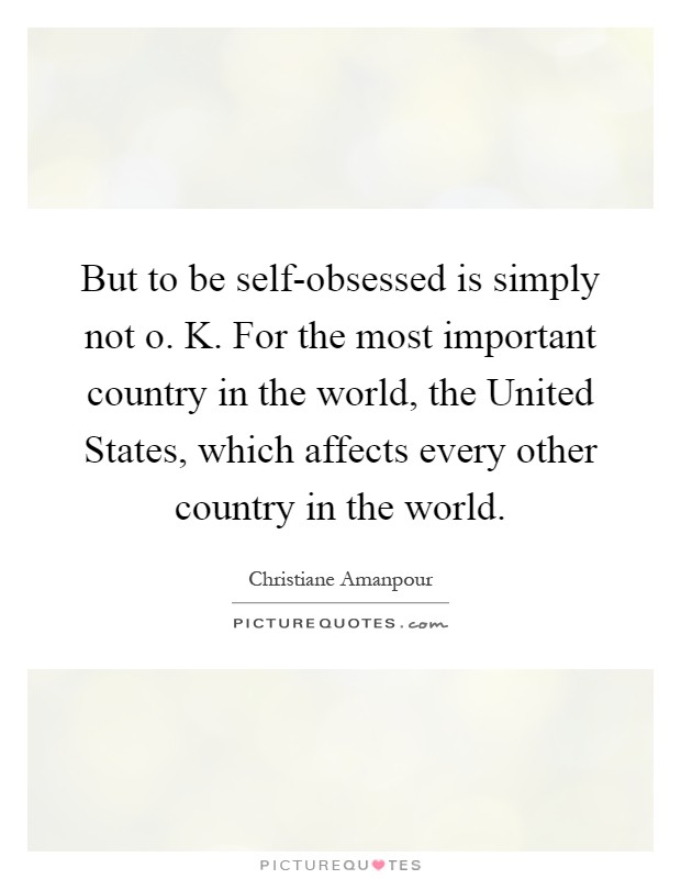 But to be self-obsessed is simply not o. K. For the most important country in the world, the United States, which affects every other country in the world Picture Quote #1