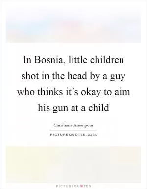 In Bosnia, little children shot in the head by a guy who thinks it’s okay to aim his gun at a child Picture Quote #1