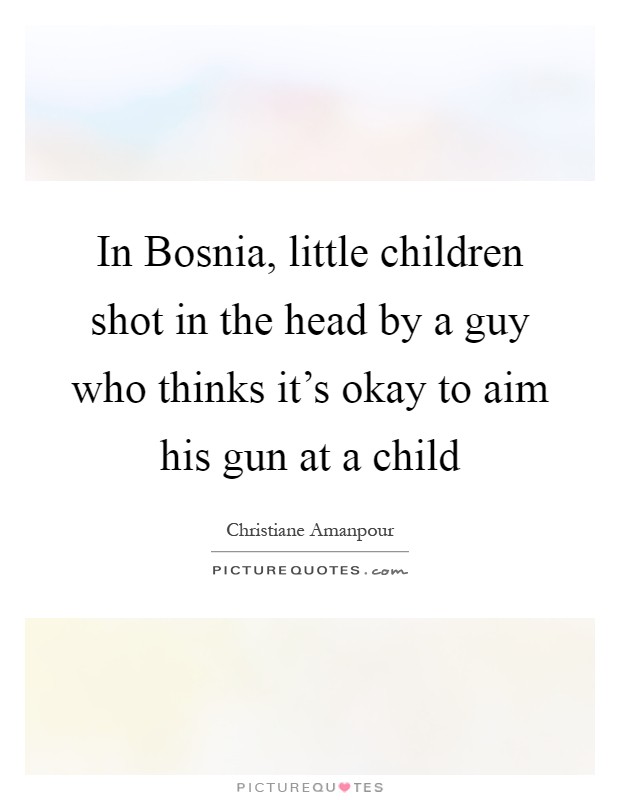 In Bosnia, little children shot in the head by a guy who thinks it's okay to aim his gun at a child Picture Quote #1