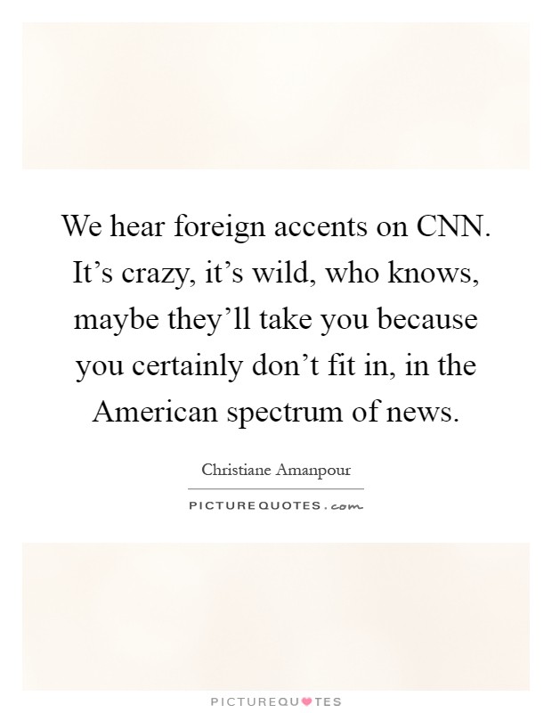 We hear foreign accents on CNN. It's crazy, it's wild, who knows, maybe they'll take you because you certainly don't fit in, in the American spectrum of news Picture Quote #1