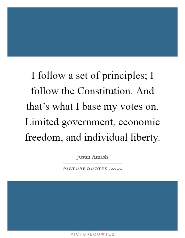 I follow a set of principles; I follow the Constitution. And that's what I base my votes on. Limited government, economic freedom, and individual liberty Picture Quote #1
