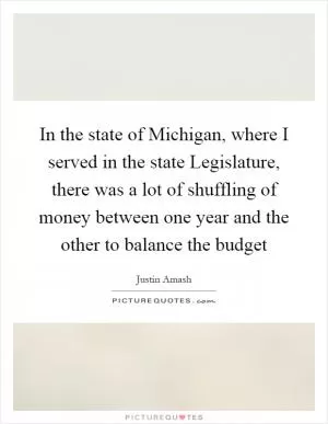 In the state of Michigan, where I served in the state Legislature, there was a lot of shuffling of money between one year and the other to balance the budget Picture Quote #1