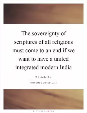 The sovereignty of scriptures of all religions must come to an end if we want to have a united integrated modern India Picture Quote #1