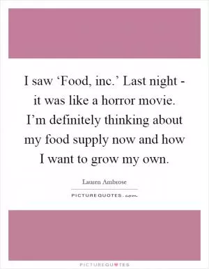 I saw ‘Food, inc.’ Last night - it was like a horror movie. I’m definitely thinking about my food supply now and how I want to grow my own Picture Quote #1