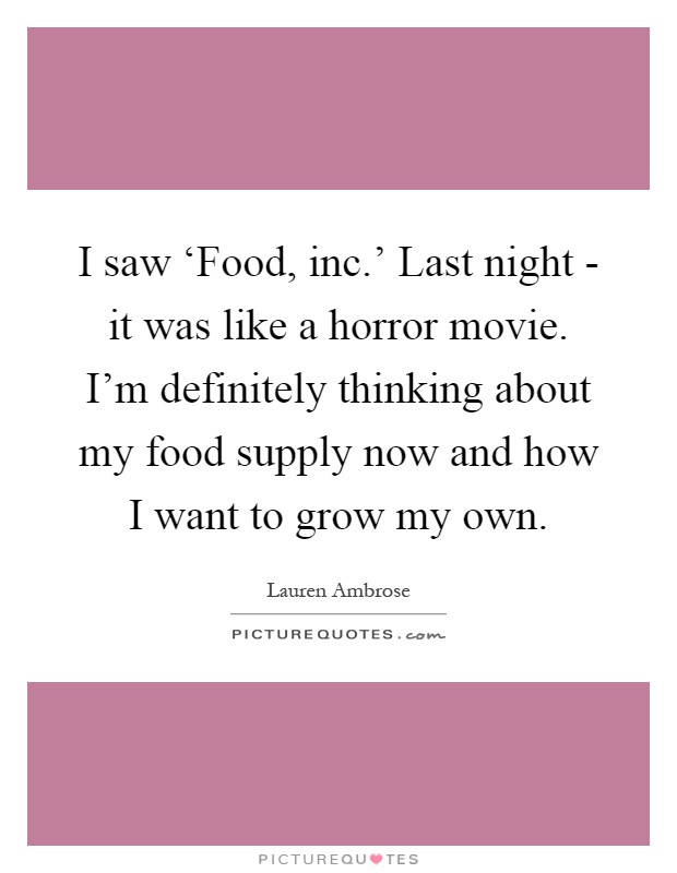 I saw ‘Food, inc.' Last night - it was like a horror movie. I'm definitely thinking about my food supply now and how I want to grow my own Picture Quote #1