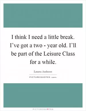I think I need a little break. I’ve got a two - year old. I’ll be part of the Leisure Class for a while Picture Quote #1