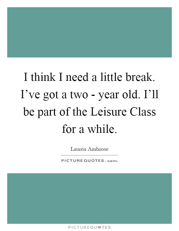 I think I need a little break. I've got a two - year old. I'll be part of the Leisure Class for a while Picture Quote #1