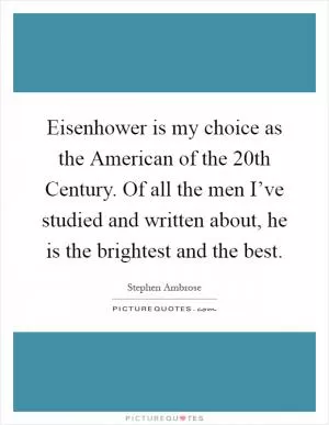 Eisenhower is my choice as the American of the 20th Century. Of all the men I’ve studied and written about, he is the brightest and the best Picture Quote #1