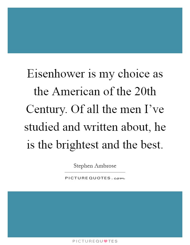 Eisenhower is my choice as the American of the 20th Century. Of all the men I've studied and written about, he is the brightest and the best Picture Quote #1