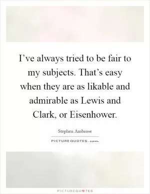 I’ve always tried to be fair to my subjects. That’s easy when they are as likable and admirable as Lewis and Clark, or Eisenhower Picture Quote #1