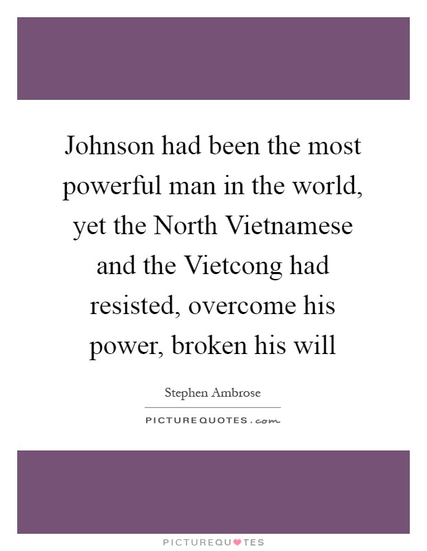 Johnson had been the most powerful man in the world, yet the North Vietnamese and the Vietcong had resisted, overcome his power, broken his will Picture Quote #1