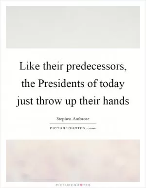 Like their predecessors, the Presidents of today just throw up their hands Picture Quote #1