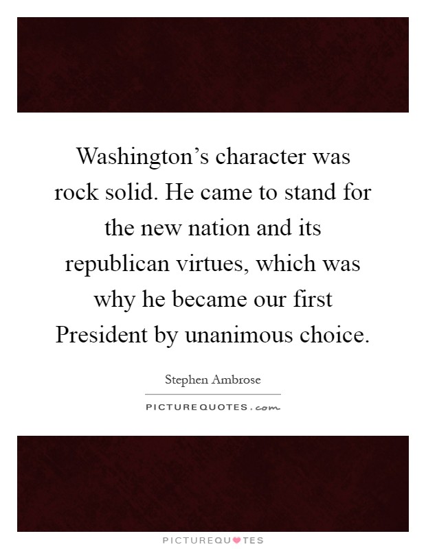 Washington's character was rock solid. He came to stand for the new nation and its republican virtues, which was why he became our first President by unanimous choice Picture Quote #1