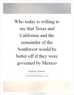 Who today is willing to say that Texas and California and the remainder of the Southwest would be better off if they were governed by Mexico Picture Quote #1
