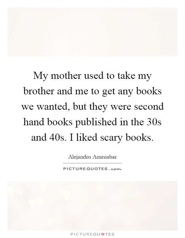 My mother used to take my brother and me to get any books we wanted, but they were second hand books published in the  30s and  40s. I liked scary books Picture Quote #1