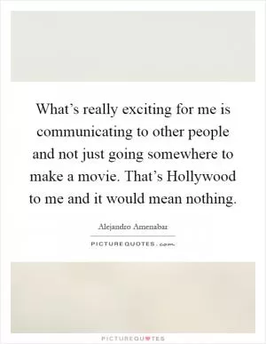 What’s really exciting for me is communicating to other people and not just going somewhere to make a movie. That’s Hollywood to me and it would mean nothing Picture Quote #1
