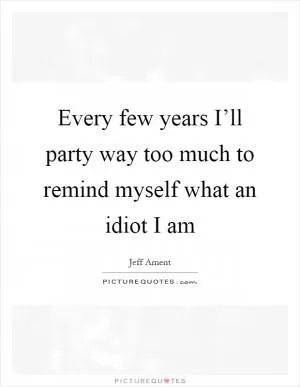 Every few years I’ll party way too much to remind myself what an idiot I am Picture Quote #1