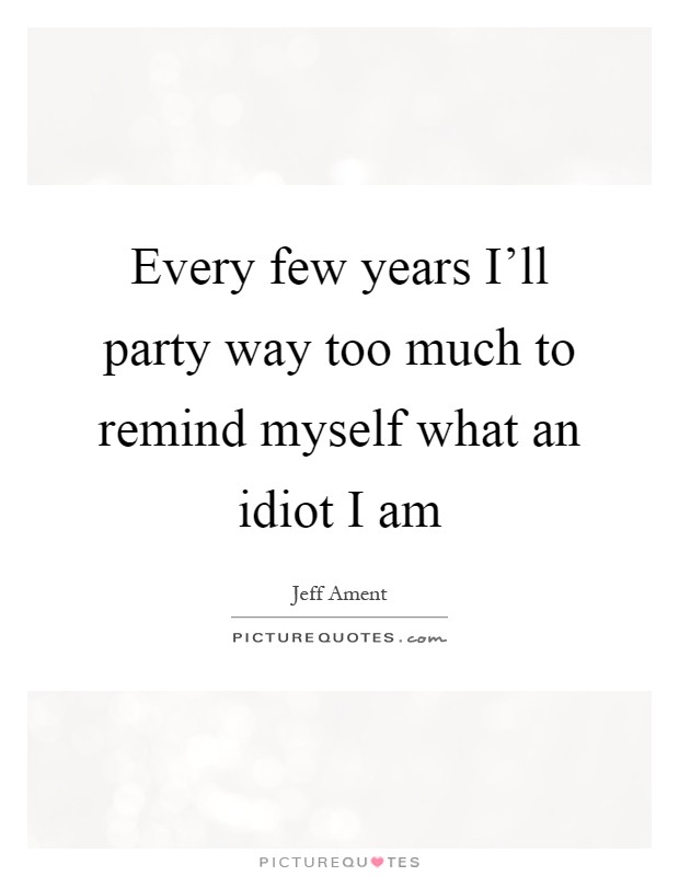 Every few years I'll party way too much to remind myself what an idiot I am Picture Quote #1