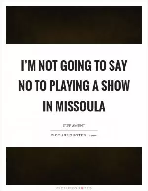 I’m not going to say no to playing a show in Missoula Picture Quote #1