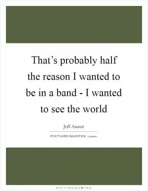 That’s probably half the reason I wanted to be in a band - I wanted to see the world Picture Quote #1