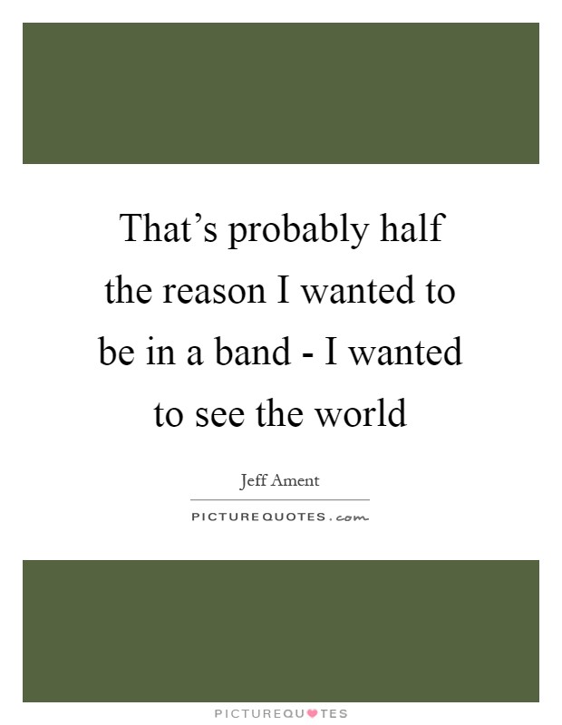 That's probably half the reason I wanted to be in a band - I wanted to see the world Picture Quote #1