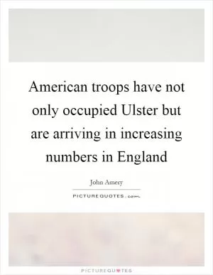 American troops have not only occupied Ulster but are arriving in increasing numbers in England Picture Quote #1