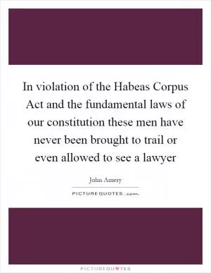 In violation of the Habeas Corpus Act and the fundamental laws of our constitution these men have never been brought to trail or even allowed to see a lawyer Picture Quote #1