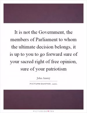 It is not the Government, the members of Parliament to whom the ultimate decision belongs, it is up to you to go forward sure of your sacred right of free opinion, sure of your patriotism Picture Quote #1