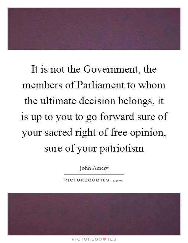 It is not the Government, the members of Parliament to whom the ultimate decision belongs, it is up to you to go forward sure of your sacred right of free opinion, sure of your patriotism Picture Quote #1