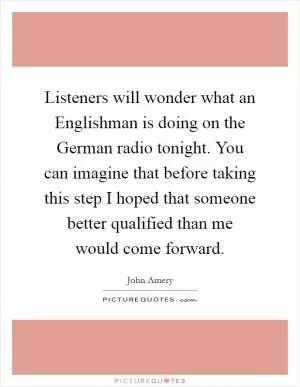 Listeners will wonder what an Englishman is doing on the German radio tonight. You can imagine that before taking this step I hoped that someone better qualified than me would come forward Picture Quote #1