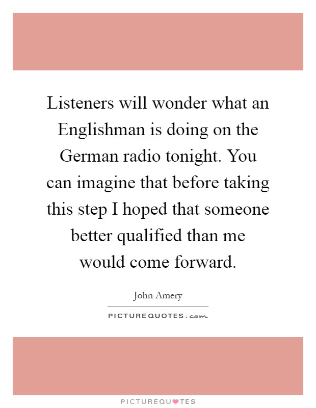 Listeners will wonder what an Englishman is doing on the German radio tonight. You can imagine that before taking this step I hoped that someone better qualified than me would come forward Picture Quote #1