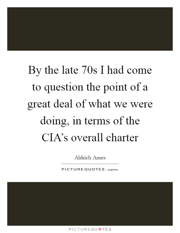 By the late  70s I had come to question the point of a great deal of what we were doing, in terms of the CIA's overall charter Picture Quote #1