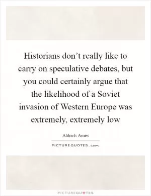 Historians don’t really like to carry on speculative debates, but you could certainly argue that the likelihood of a Soviet invasion of Western Europe was extremely, extremely low Picture Quote #1