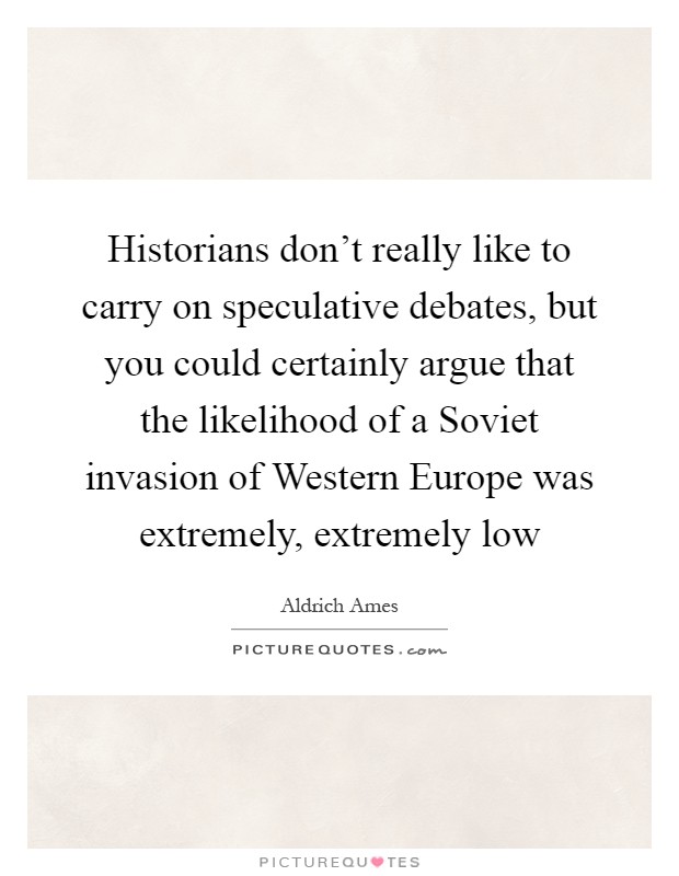 Historians don't really like to carry on speculative debates, but you could certainly argue that the likelihood of a Soviet invasion of Western Europe was extremely, extremely low Picture Quote #1