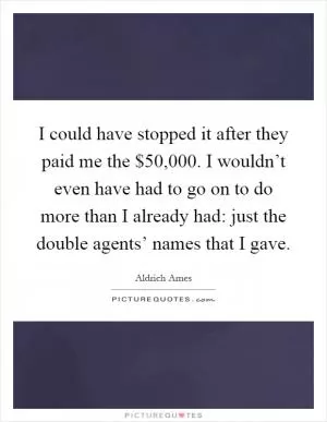 I could have stopped it after they paid me the $50,000. I wouldn’t even have had to go on to do more than I already had: just the double agents’ names that I gave Picture Quote #1
