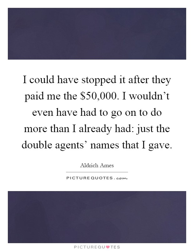 I could have stopped it after they paid me the $50,000. I wouldn't even have had to go on to do more than I already had: just the double agents' names that I gave Picture Quote #1