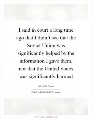 I said in court a long time ago that I didn’t see that the Soviet Union was significantly helped by the information I gave them, nor that the United States was significantly harmed Picture Quote #1